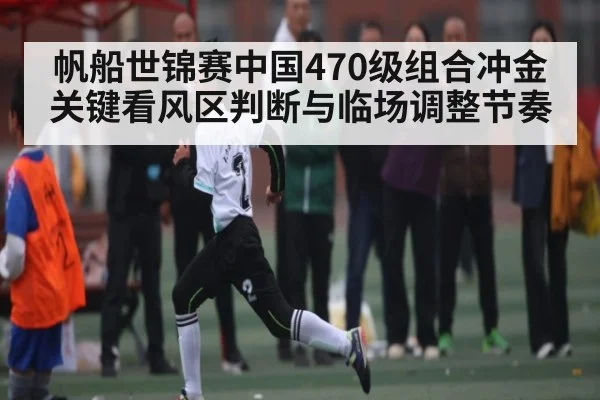 帆船世锦赛中国470级组合冲金关键看风区判断与临场调整节奏 - dafabet