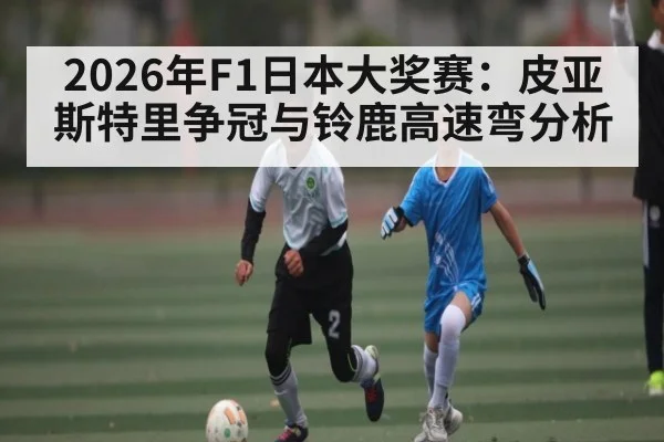 2026年F1日本大奖赛:皮亚斯特里争冠与铃鹿高速弯分析